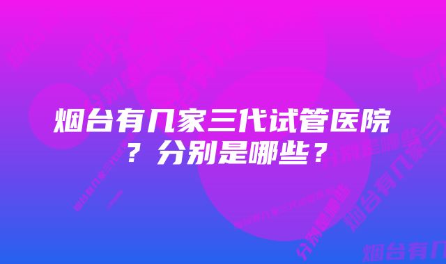 烟台有几家三代试管医院？分别是哪些？