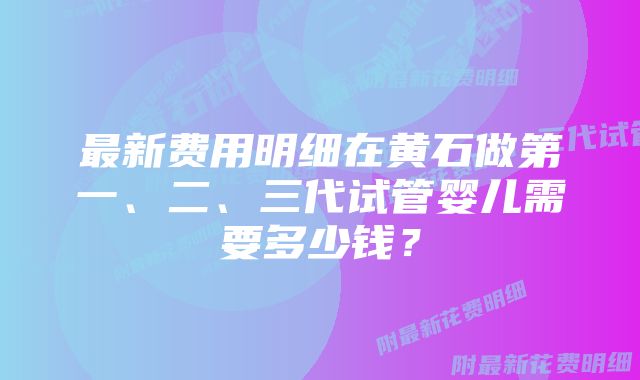 最新费用明细在黄石做第一、二、三代试管婴儿需要多少钱？