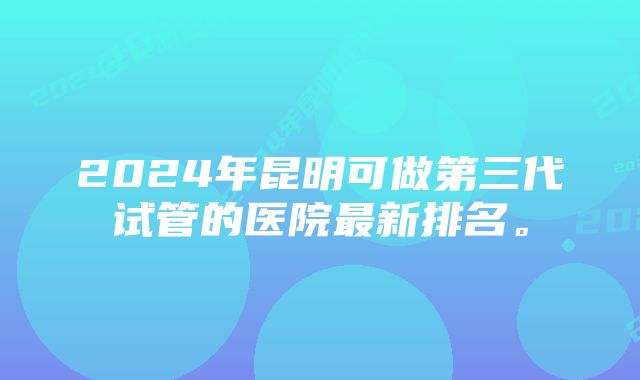 2024年昆明可做第三代试管的医院最新排名。