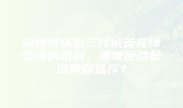 福州可以做三代试管在线咨询的机构，哪家医院最值得你选择？