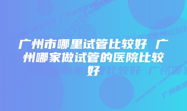 广州市哪里试管比较好 广州哪家做试管的医院比较好