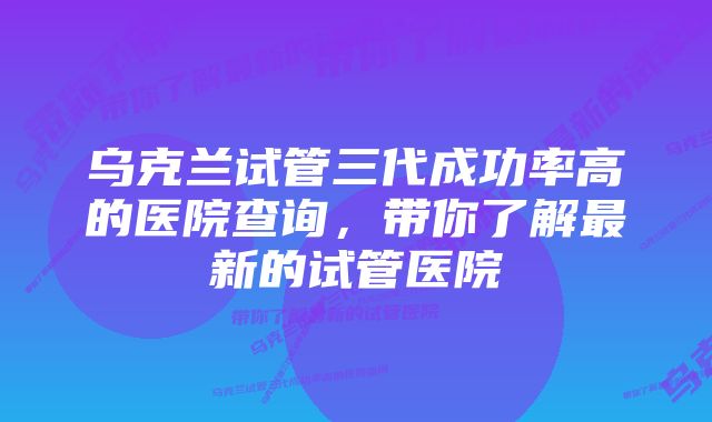 乌克兰试管三代成功率高的医院查询，带你了解最新的试管医院