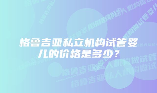 格鲁吉亚私立机构试管婴儿的价格是多少？