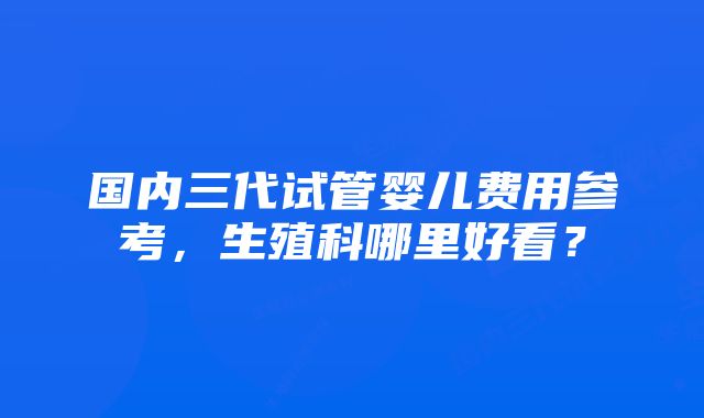 国内三代试管婴儿费用参考，生殖科哪里好看？