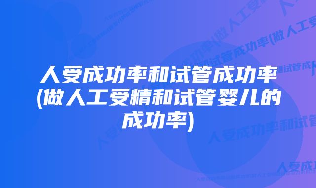 人受成功率和试管成功率(做人工受精和试管婴儿的成功率)