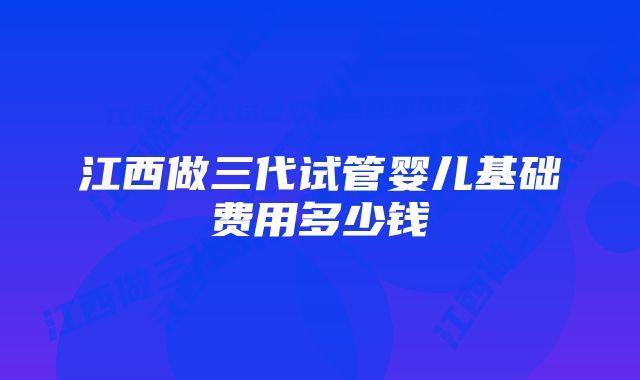 江西做三代试管婴儿基础费用多少钱