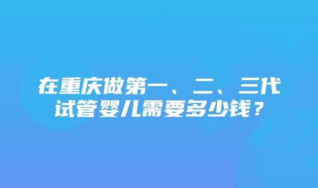 在重庆做第一、二、三代试管婴儿需要多少钱？