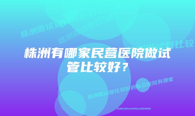 株洲有哪家民营医院做试管比较好？