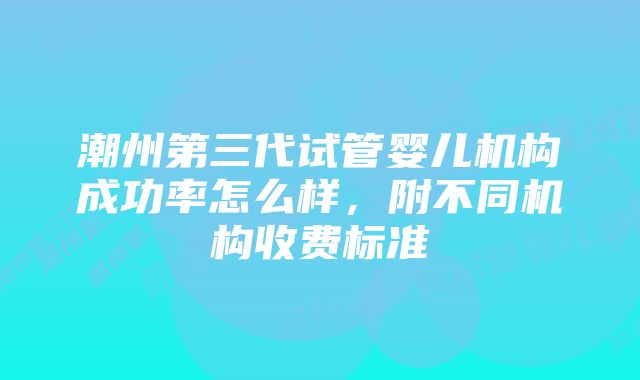 潮州第三代试管婴儿机构成功率怎么样，附不同机构收费标准