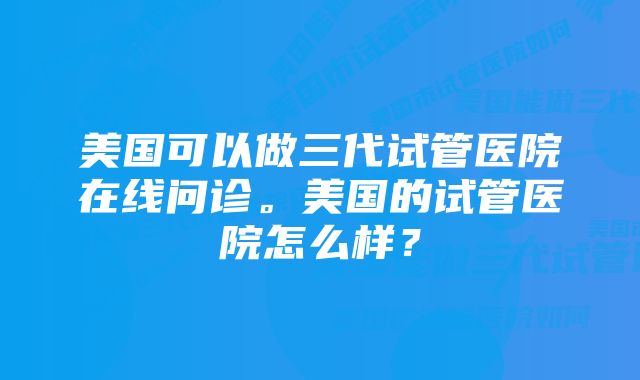 美国可以做三代试管医院在线问诊。美国的试管医院怎么样？