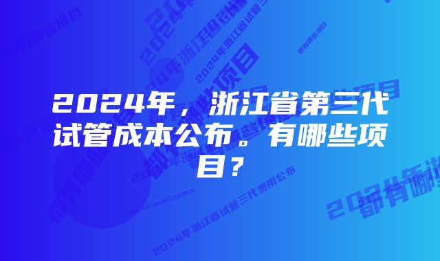 2024年，浙江省第三代试管成本公布。有哪些项目？