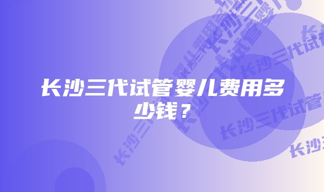 长沙三代试管婴儿费用多少钱？