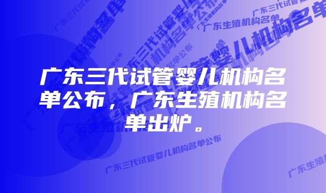 广东三代试管婴儿机构名单公布，广东生殖机构名单出炉。