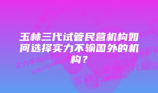 玉林三代试管民营机构如何选择实力不输国外的机构？