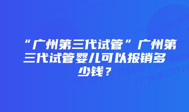 “广州第三代试管”广州第三代试管婴儿可以报销多少钱？