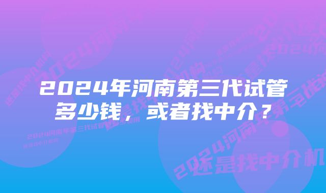 2024年河南第三代试管多少钱，或者找中介？