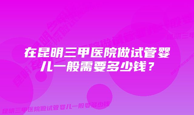 在昆明三甲医院做试管婴儿一般需要多少钱？