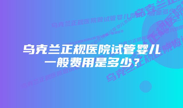 乌克兰正规医院试管婴儿一般费用是多少？