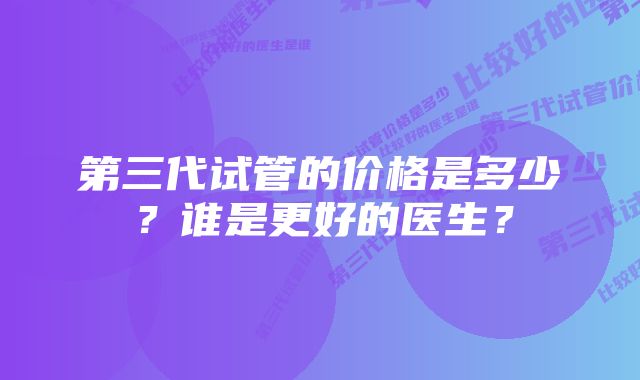 第三代试管的价格是多少？谁是更好的医生？