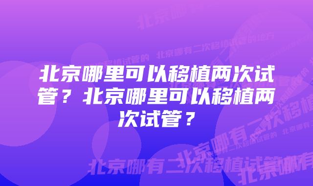 北京哪里可以移植两次试管？北京哪里可以移植两次试管？