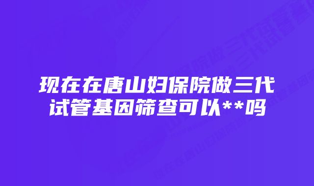 现在在唐山妇保院做三代试管基因筛查可以**吗