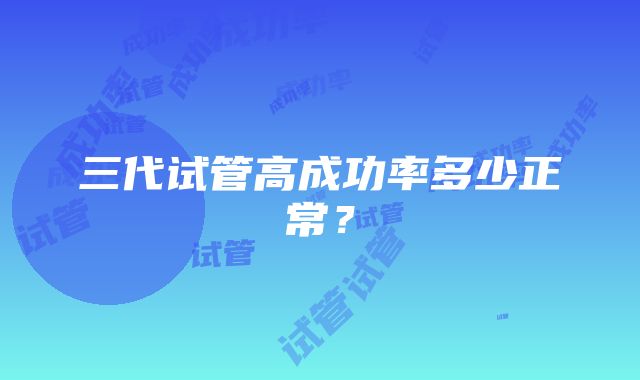 三代试管高成功率多少正常？