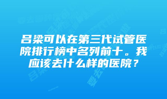 吕梁可以在第三代试管医院排行榜中名列前十。我应该去什么样的医院？