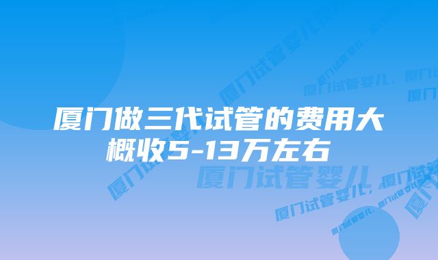 厦门做三代试管的费用大概收5-13万左右