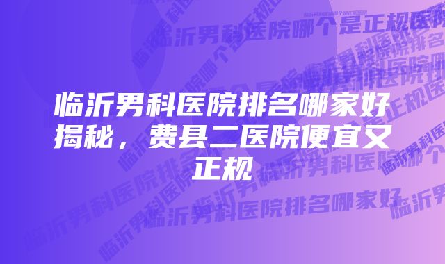 临沂男科医院排名哪家好揭秘，费县二医院便宜又正规