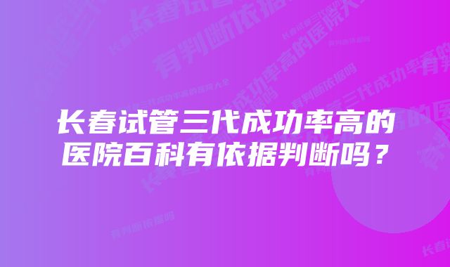 长春试管三代成功率高的医院百科有依据判断吗？