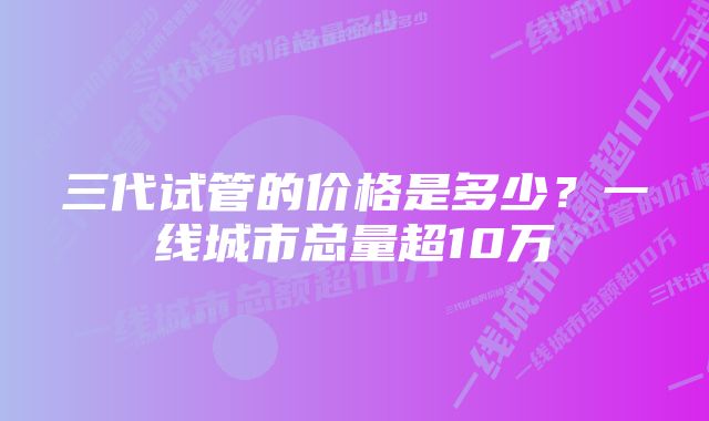 三代试管的价格是多少？一线城市总量超10万