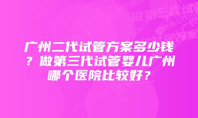 广州二代试管方案多少钱？做第三代试管婴儿广州哪个医院比较好？