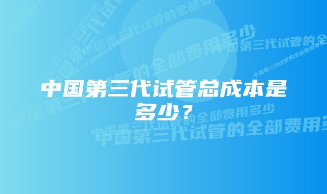 中国第三代试管总成本是多少？