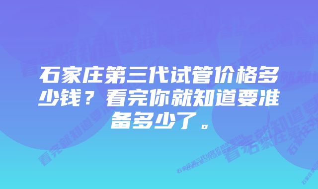 石家庄第三代试管价格多少钱？看完你就知道要准备多少了。