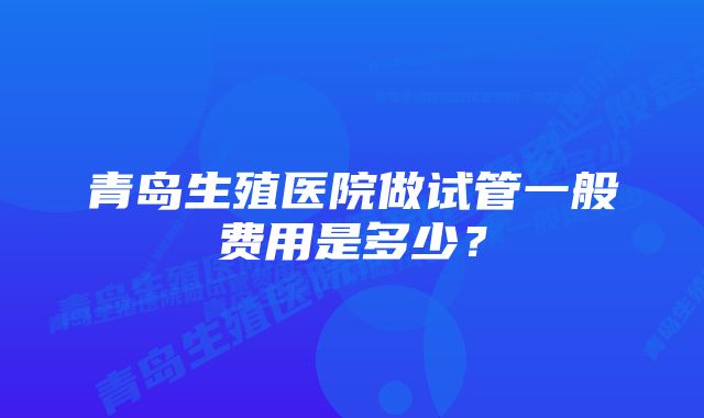 青岛生殖医院做试管一般费用是多少？