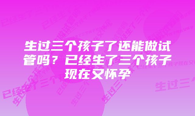 生过三个孩子了还能做试管吗？已经生了三个孩子现在又怀孕