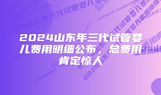 2024山东年三代试管婴儿费用明细公布，总费用肯定惊人