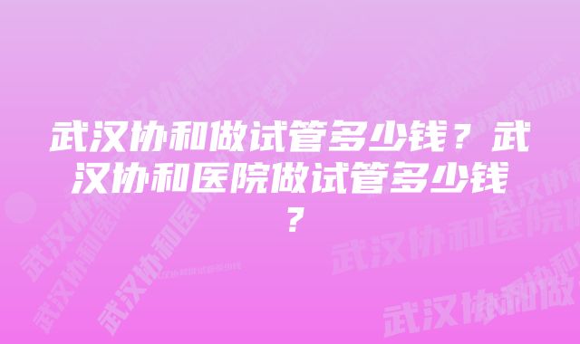 武汉协和做试管多少钱？武汉协和医院做试管多少钱？