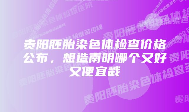 贵阳胚胎染色体检查价格公布，想造南明哪个又好又便宜戳