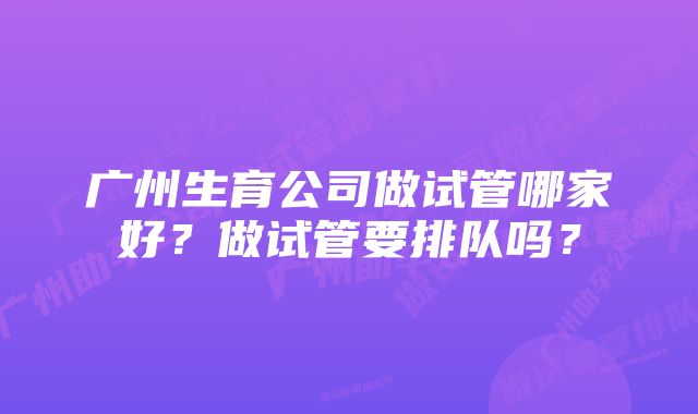 广州生育公司做试管哪家好？做试管要排队吗？