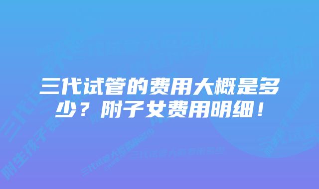 三代试管的费用大概是多少？附子女费用明细！