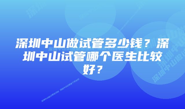 深圳中山做试管多少钱？深圳中山试管哪个医生比较好？