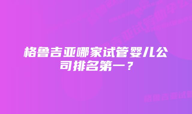 格鲁吉亚哪家试管婴儿公司排名第一？