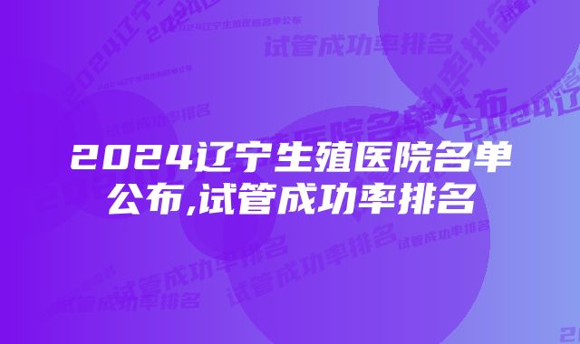 2024辽宁生殖医院名单公布,试管成功率排名