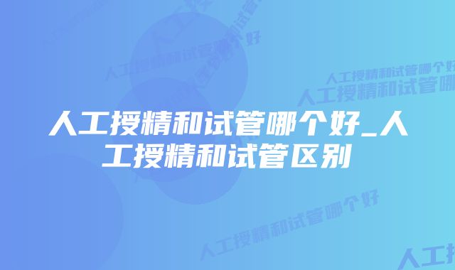 人工授精和试管哪个好_人工授精和试管区别