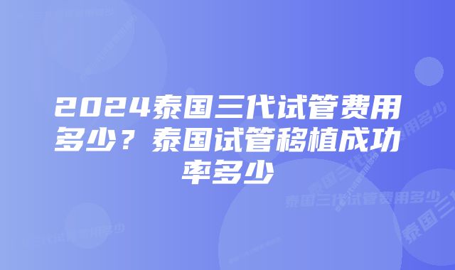 2024泰国三代试管费用多少？泰国试管移植成功率多少