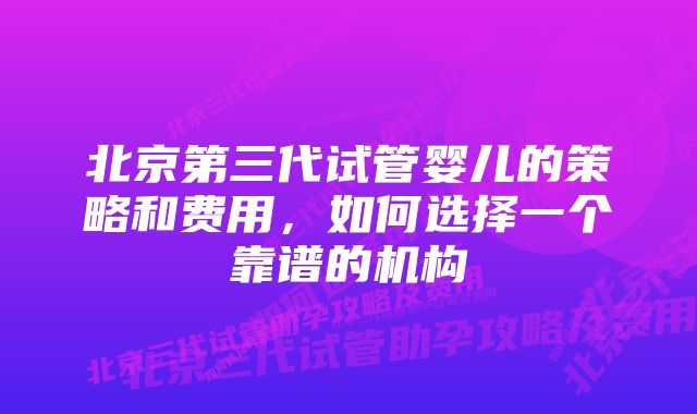 北京第三代试管婴儿的策略和费用，如何选择一个靠谱的机构