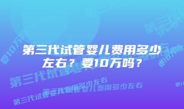 第三代试管婴儿费用多少左右？要10万吗？