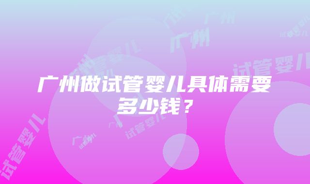 广州做试管婴儿具体需要多少钱？