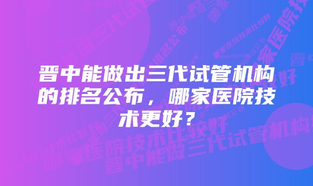 晋中能做出三代试管机构的排名公布，哪家医院技术更好？